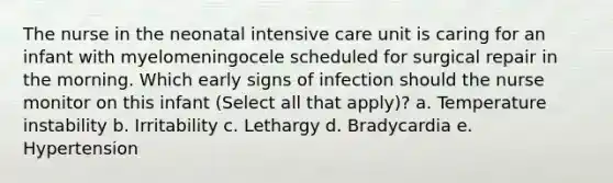 The nurse in the neonatal intensive care unit is caring for an infant with myelomeningocele scheduled for surgical repair in the morning. Which early signs of infection should the nurse monitor on this infant (Select all that apply)? a. Temperature instability b. Irritability c. Lethargy d. Bradycardia e. Hypertension