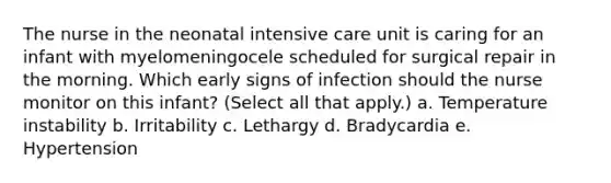 The nurse in the neonatal intensive care unit is caring for an infant with myelomeningocele scheduled for surgical repair in the morning. Which early signs of infection should the nurse monitor on this infant? (Select all that apply.) a. Temperature instability b. Irritability c. Lethargy d. Bradycardia e. Hypertension