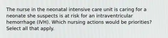 The nurse in the neonatal intensive care unit is caring for a neonate she suspects is at risk for an intraventricular hemorrhage (IVH). Which nursing actions would be priorities? Select all that apply.