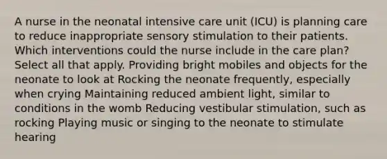 A nurse in the neonatal intensive care unit (ICU) is planning care to reduce inappropriate sensory stimulation to their patients. Which interventions could the nurse include in the care plan? Select all that apply. Providing bright mobiles and objects for the neonate to look at Rocking the neonate frequently, especially when crying Maintaining reduced ambient light, similar to conditions in the womb Reducing vestibular stimulation, such as rocking Playing music or singing to the neonate to stimulate hearing