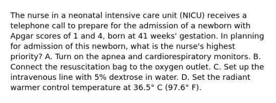 The nurse in a neonatal intensive care unit (NICU) receives a telephone call to prepare for the admission of a newborn with Apgar scores of 1 and 4, born at 41 weeks' gestation. In planning for admission of this newborn, what is the nurse's highest priority? A. Turn on the apnea and cardiorespiratory monitors. B. Connect the resuscitation bag to the oxygen outlet. C. Set up the intravenous line with 5% dextrose in water. D. Set the radiant warmer control temperature at 36.5° C (97.6° F).