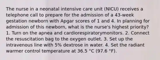 The nurse in a neonatal intensive care unit (NICU) receives a telephone call to prepare for the admission of a 43-week gestation newborn with Apgar scores of 1 and 4. In planning for admission of this newborn, what is the nurse's highest priority? 1. Turn on the apnea and cardiorespiratorymonitors. 2. Connect the resuscitation bag to the oxygen outlet. 3. Set up the intravenous line with 5% dextrose in water. 4. Set the radiant warmer control temperature at 36.5 °C (97.6 °F).