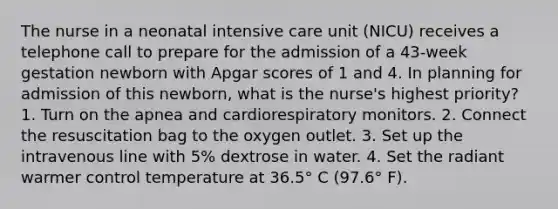 The nurse in a neonatal intensive care unit (NICU) receives a telephone call to prepare for the admission of a 43-week gestation newborn with Apgar scores of 1 and 4. In planning for admission of this newborn, what is the nurse's highest priority? 1. Turn on the apnea and cardiorespiratory monitors. 2. Connect the resuscitation bag to the oxygen outlet. 3. Set up the intravenous line with 5% dextrose in water. 4. Set the radiant warmer control temperature at 36.5° C (97.6° F).