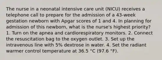 The nurse in a neonatal intensive care unit (NICU) receives a telephone call to prepare for the admission of a 43-week gestation newborn with Apgar scores of 1 and 4. In planning for admission of this newborn, what is the nurse's highest priority? 1. Turn on the apnea and cardiorespiratory monitors. 2. Connect the resuscitation bag to the oxygen outlet. 3. Set up the intravenous line with 5% dextrose in water. 4. Set the radiant warmer control temperature at 36.5 °C (97.6 °F).