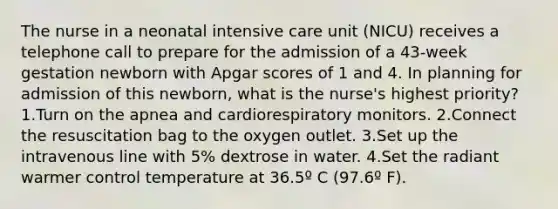 The nurse in a neonatal intensive care unit (NICU) receives a telephone call to prepare for the admission of a 43-week gestation newborn with Apgar scores of 1 and 4. In planning for admission of this newborn, what is the nurse's highest priority? 1.Turn on the apnea and cardiorespiratory monitors. 2.Connect the resuscitation bag to the oxygen outlet. 3.Set up the intravenous line with 5% dextrose in water. 4.Set the radiant warmer control temperature at 36.5º C (97.6º F).