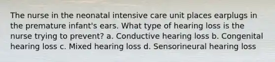 The nurse in the neonatal intensive care unit places earplugs in the premature infant's ears. What type of hearing loss is the nurse trying to prevent? a. Conductive hearing loss b. Congenital hearing loss c. Mixed hearing loss d. Sensorineural hearing loss