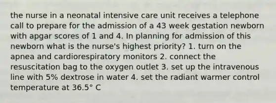 the nurse in a neonatal intensive care unit receives a telephone call to prepare for the admission of a 43 week gestation newborn with apgar scores of 1 and 4. In planning for admission of this newborn what is the nurse's highest priority? 1. turn on the apnea and cardiorespiratory monitors 2. connect the resuscitation bag to the oxygen outlet 3. set up the intravenous line with 5% dextrose in water 4. set the radiant warmer control temperature at 36.5° C