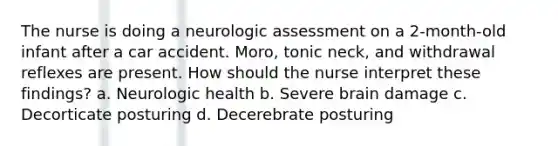 The nurse is doing a neurologic assessment on a 2-month-old infant after a car accident. Moro, tonic neck, and withdrawal reflexes are present. How should the nurse interpret these findings? a. Neurologic health b. Severe brain damage c. Decorticate posturing d. Decerebrate posturing