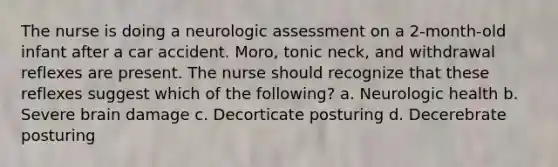 The nurse is doing a neurologic assessment on a 2-month-old infant after a car accident. Moro, tonic neck, and withdrawal reflexes are present. The nurse should recognize that these reflexes suggest which of the following? a. Neurologic health b. Severe brain damage c. Decorticate posturing d. Decerebrate posturing