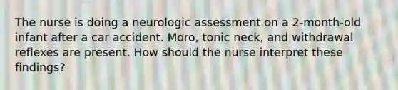 The nurse is doing a neurologic assessment on a 2-month-old infant after a car accident. Moro, tonic neck, and withdrawal reflexes are present. How should the nurse interpret these findings?