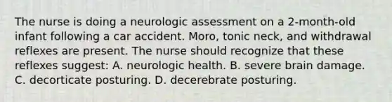 The nurse is doing a neurologic assessment on a 2-month-old infant following a car accident. Moro, tonic neck, and withdrawal reflexes are present. The nurse should recognize that these reflexes suggest: A. neurologic health. B. severe brain damage. C. decorticate posturing. D. decerebrate posturing.