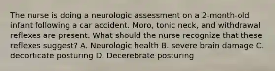 The nurse is doing a neurologic assessment on a 2-month-old infant following a car accident. Moro, tonic neck, and withdrawal reflexes are present. What should the nurse recognize that these reflexes suggest? A. Neurologic health B. severe brain damage C. decorticate posturing D. Decerebrate posturing