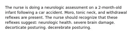 The nurse is doing a neurologic assessment on a 2-month-old infant following a car accident. Moro, tonic neck, and withdrawal reflexes are present. The nurse should recognize that these reflexes suggest: neurologic health. severe brain damage. decorticate posturing. decerebrate posturing.