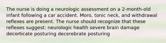 The nurse is doing a neurologic assessment on a 2-month-old infant following a car accident. Moro, tonic neck, and withdrawal reflexes are present. The nurse should recognize that these reflexes suggest: neurologic health severe brain damage decorticate posturing decerebrate posturing