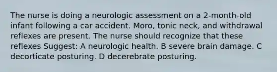 The nurse is doing a neurologic assessment on a 2-month-old infant following a car accident. Moro, tonic neck, and withdrawal reflexes are present. The nurse should recognize that these reflexes Suggest: A neurologic health. B severe brain damage. C decorticate posturing. D decerebrate posturing.