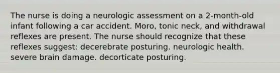 The nurse is doing a neurologic assessment on a 2-month-old infant following a car accident. Moro, tonic neck, and withdrawal reflexes are present. The nurse should recognize that these reflexes suggest: decerebrate posturing. neurologic health. severe brain damage. decorticate posturing.