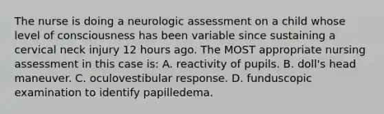 The nurse is doing a neurologic assessment on a child whose level of consciousness has been variable since sustaining a cervical neck injury 12 hours ago. The MOST appropriate nursing assessment in this case is: A. reactivity of pupils. B. doll's head maneuver. C. oculovestibular response. D. funduscopic examination to identify papilledema.