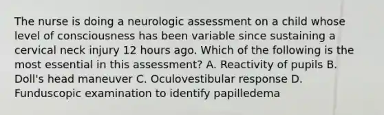 The nurse is doing a neurologic assessment on a child whose level of consciousness has been variable since sustaining a cervical neck injury 12 hours ago. Which of the following is the most essential in this assessment? A. Reactivity of pupils B. Doll's head maneuver C. Oculovestibular response D. Funduscopic examination to identify papilledema