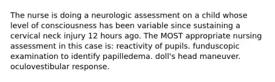 The nurse is doing a neurologic assessment on a child whose level of consciousness has been variable since sustaining a cervical neck injury 12 hours ago. The MOST appropriate nursing assessment in this case is: reactivity of pupils. funduscopic examination to identify papilledema. doll's head maneuver. oculovestibular response.