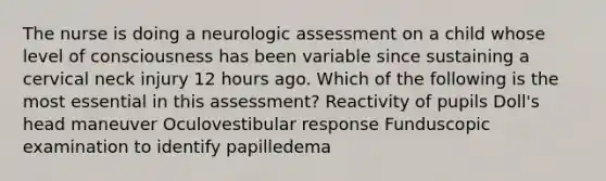 The nurse is doing a neurologic assessment on a child whose level of consciousness has been variable since sustaining a cervical neck injury 12 hours ago. Which of the following is the most essential in this assessment? Reactivity of pupils Doll's head maneuver Oculovestibular response Funduscopic examination to identify papilledema