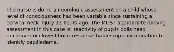 The nurse is doing a neurologic assessment on a child whose level of consciousness has been variable since sustaining a cervical neck injury 12 hours ago. The MOST appropriate nursing assessment in this case is: reactivity of pupils dolls head maneuver oculovestibular response funduscopic examination to identify papilledema.