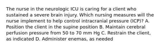 The nurse in the neurologic ICU is caring for a client who sustained a severe brain injury. Which nursing measures will the nurse implement to help control intracranial pressure (ICP)? A. Position the client in the supine position B. Maintain cerebral perfusion pressure from 50 to 70 mm Hg C. Restrain the client, as indicated D. Administer enemas, as needed