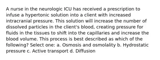 A nurse in the neurologic ICU has received a prescription to infuse a hypertonic solution into a client with increased intracranial pressure. This solution will increase the number of dissolved particles in the client's blood, creating pressure for fluids in the tissues to shift into the capillaries and increase the blood volume. This process is best described as which of the following? Select one: a. Osmosis and osmolality b. Hydrostatic pressure c. Active transport d. Diffusion