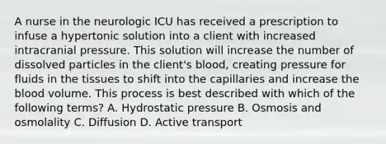 A nurse in the neurologic ICU has received a prescription to infuse a hypertonic solution into a client with increased intracranial pressure. This solution will increase the number of dissolved particles in the client's blood, creating pressure for fluids in the tissues to shift into the capillaries and increase the blood volume. This process is best described with which of the following terms? A. Hydrostatic pressure B. Osmosis and osmolality C. Diffusion D. Active transport