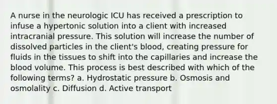 A nurse in the neurologic ICU has received a prescription to infuse a hypertonic solution into a client with increased intracranial pressure. This solution will increase the number of dissolved particles in the client's blood, creating pressure for fluids in the tissues to shift into the capillaries and increase the blood volume. This process is best described with which of the following terms? a. Hydrostatic pressure b. Osmosis and osmolality c. Diffusion d. Active transport