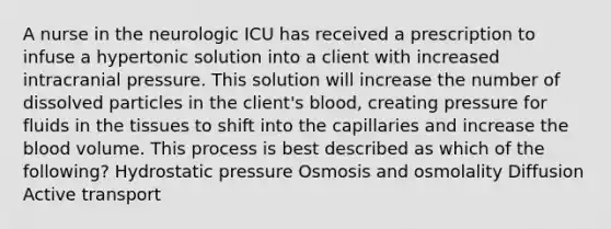 A nurse in the neurologic ICU has received a prescription to infuse a hypertonic solution into a client with increased intracranial pressure. This solution will increase the number of dissolved particles in the client's blood, creating pressure for fluids in the tissues to shift into the capillaries and increase the blood volume. This process is best described as which of the following? Hydrostatic pressure Osmosis and osmolality Diffusion Active transport