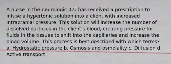 A nurse in the neurologic ICU has received a prescription to infuse a hypertonic solution into a client with increased intracranial pressure. This solution will increase the number of dissolved particles in the client's blood, creating pressure for fluids in the tissues to shift into the capillaries and increase the blood volume. This process is best described with which terms? a. Hydrostatic pressure b. Osmosis and osmolality c. Diffusion d. Active transport