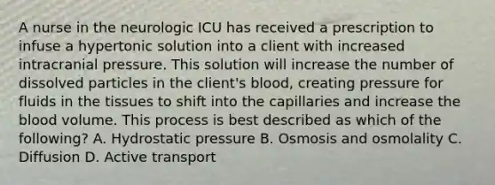 A nurse in the neurologic ICU has received a prescription to infuse a hypertonic solution into a client with increased intracranial pressure. This solution will increase the number of dissolved particles in the client's blood, creating pressure for fluids in the tissues to shift into the capillaries and increase the blood volume. This process is best described as which of the following? A. Hydrostatic pressure B. Osmosis and osmolality C. Diffusion D. Active transport