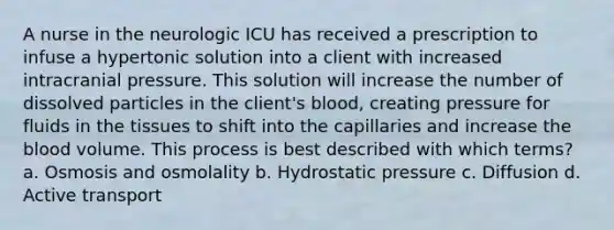 A nurse in the neurologic ICU has received a prescription to infuse a hypertonic solution into a client with increased intracranial pressure. This solution will increase the number of dissolved particles in the client's blood, creating pressure for fluids in the tissues to shift into the capillaries and increase the blood volume. This process is best described with which terms? a. Osmosis and osmolality b. Hydrostatic pressure c. Diffusion d. Active transport