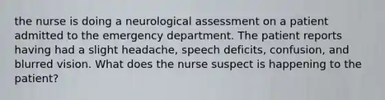 the nurse is doing a neurological assessment on a patient admitted to the emergency department. The patient reports having had a slight headache, speech deficits, confusion, and blurred vision. What does the nurse suspect is happening to the patient?