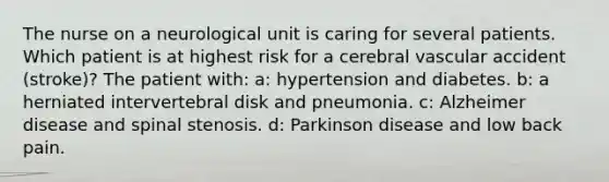 The nurse on a neurological unit is caring for several patients. Which patient is at highest risk for a cerebral vascular accident (stroke)? The patient with: a: hypertension and diabetes. b: a herniated intervertebral disk and pneumonia. c: Alzheimer disease and spinal stenosis. d: Parkinson disease and low back pain.