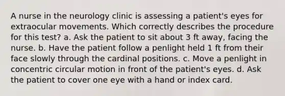 A nurse in the neurology clinic is assessing a patient's eyes for extraocular movements. Which correctly describes the procedure for this test? a. Ask the patient to sit about 3 ft away, facing the nurse. b. Have the patient follow a penlight held 1 ft from their face slowly through the cardinal positions. c. Move a penlight in concentric circular motion in front of the patient's eyes. d. Ask the patient to cover one eye with a hand or index card.