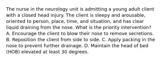 The nurse in the neurology unit is admitting a young adult client with a closed head injury. The client is sleepy and arousable, oriented to person, place, time, and situation, and has clear liquid draining from the nose. What is the priority intervention? A. Encourage the client to blow their nose to remove secretions. B. Reposition the client from side to side. C. Apply packing in the nose to prevent further drainage. D. Maintain the head of bed (HOB) elevated at least 30 degrees.