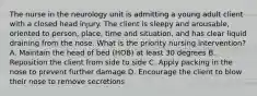 The nurse in the neurology unit is admitting a young adult client with a closed head injury. The client is sleepy and arousable, oriented to person, place, time and situation, and has clear liquid draining from the nose. What is the priority nursing intervention? A. Maintain the head of bed (HOB) at least 30 degrees B. Reposition the client from side to side C. Apply packing in the nose to prevent further damage D. Encourage the client to blow their nose to remove secretions