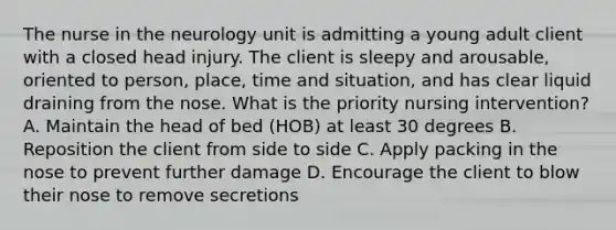 The nurse in the neurology unit is admitting a young adult client with a closed head injury. The client is sleepy and arousable, oriented to person, place, time and situation, and has clear liquid draining from the nose. What is the priority nursing intervention? A. Maintain the head of bed (HOB) at least 30 degrees B. Reposition the client from side to side C. Apply packing in the nose to prevent further damage D. Encourage the client to blow their nose to remove secretions