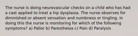 The nurse is doing neurovascular checks on a child who has had a cast applied to treat a hip dysplasia. The nurse observes for diminished or absent sensation and numbness or tingling. In doing this the nurse is monitoring for which of the following symptoms? a) Pallor b) Paresthesia c) Pain d) Paralysis