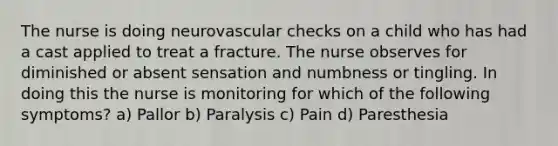 The nurse is doing neurovascular checks on a child who has had a cast applied to treat a fracture. The nurse observes for diminished or absent sensation and numbness or tingling. In doing this the nurse is monitoring for which of the following symptoms? a) Pallor b) Paralysis c) Pain d) Paresthesia