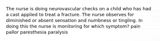 The nurse is doing neurovascular checks on a child who has had a cast applied to treat a fracture. The nurse observes for diminished or absent sensation and numbness or tingling. In doing this the nurse is monitoring for which symptom? pain pallor paresthesia paralysis