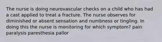 The nurse is doing neurovascular checks on a child who has had a cast applied to treat a fracture. The nurse observes for diminished or absent sensation and numbness or tingling. In doing this the nurse is monitoring for which symptom? pain paralysis paresthesia pallor