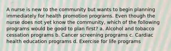 A nurse is new to the community but wants to begin planning immediately for health promotion programs. Even though the nurse does not yet know the community, which of the following programs would be good to plan first? a. Alcohol and tobacco cessation programs b. Cancer screening programs c. Cardiac health education programs d. Exercise for life programs