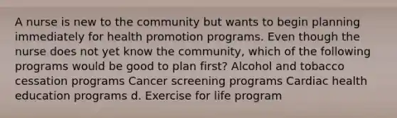 A nurse is new to the community but wants to begin planning immediately for health promotion programs. Even though the nurse does not yet know the community, which of the following programs would be good to plan first? Alcohol and tobacco cessation programs Cancer screening programs Cardiac health education programs d. Exercise for life program