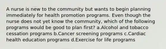 A nurse is new to the community but wants to begin planning immediately for health promotion programs. Even though the nurse does not yet know the community, which of the following programs would be good to plan first? a.Alcohol and tobacco cessation programs b.Cancer screening programs c.Cardiac health education programs d.Exercise for life programs