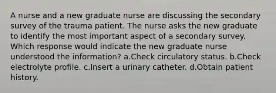 A nurse and a new graduate nurse are discussing the secondary survey of the trauma patient. The nurse asks the new graduate to identify the most important aspect of a secondary survey. Which response would indicate the new graduate nurse understood the information? a.Check circulatory status. b.Check electrolyte profile. c.Insert a urinary catheter. d.Obtain patient history.