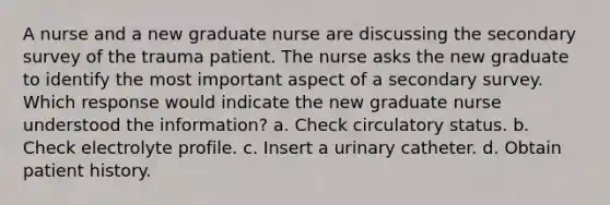 A nurse and a new graduate nurse are discussing the secondary survey of the trauma patient. The nurse asks the new graduate to identify the most important aspect of a secondary survey. Which response would indicate the new graduate nurse understood the information? a. Check circulatory status. b. Check electrolyte profile. c. Insert a urinary catheter. d. Obtain patient history.