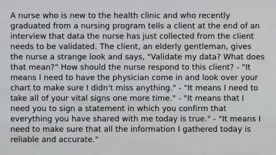 A nurse who is new to the health clinic and who recently graduated from a nursing program tells a client at the end of an interview that data the nurse has just collected from the client needs to be validated. The client, an elderly gentleman, gives the nurse a strange look and says, "Validate my data? What does that mean?" How should the nurse respond to this client? - "It means I need to have the physician come in and look over your chart to make sure I didn't miss anything." - "It means I need to take all of your vital signs one more time." - "It means that I need you to sign a statement in which you confirm that everything you have shared with me today is true." - "It means I need to make sure that all the information I gathered today is reliable and accurate."