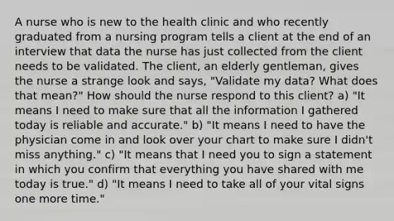 A nurse who is new to the health clinic and who recently graduated from a nursing program tells a client at the end of an interview that data the nurse has just collected from the client needs to be validated. The client, an elderly gentleman, gives the nurse a strange look and says, "Validate my data? What does that mean?" How should the nurse respond to this client? a) "It means I need to make sure that all the information I gathered today is reliable and accurate." b) "It means I need to have the physician come in and look over your chart to make sure I didn't miss anything." c) "It means that I need you to sign a statement in which you confirm that everything you have shared with me today is true." d) "It means I need to take all of your vital signs one more time."